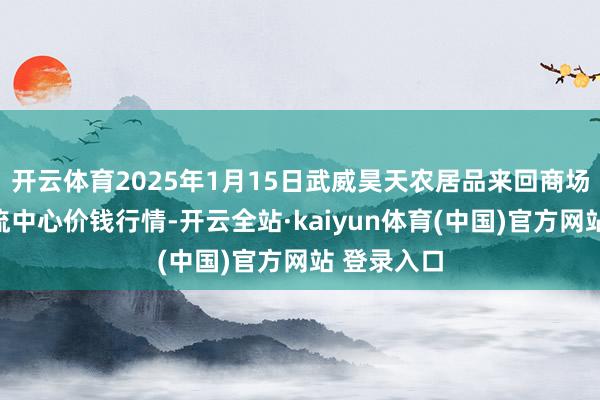 开云体育2025年1月15日武威昊天农居品来回商场暨仓储物流中心价钱行情-开云全站·kaiyun体育(中国)官方网站 登录入口