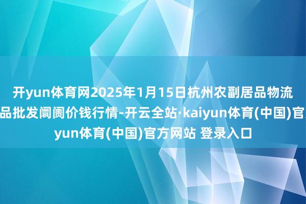 开yun体育网2025年1月15日杭州农副居品物流中心南庄兜农居品批发阛阓价钱行情-开云全站·kaiyun体育(中国)官方网站 登录入口