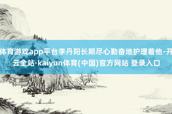 体育游戏app平台李丹阳长期尽心勤奋地护理着他-开云全站·kaiyun体育(中国)官方网站 登录入口