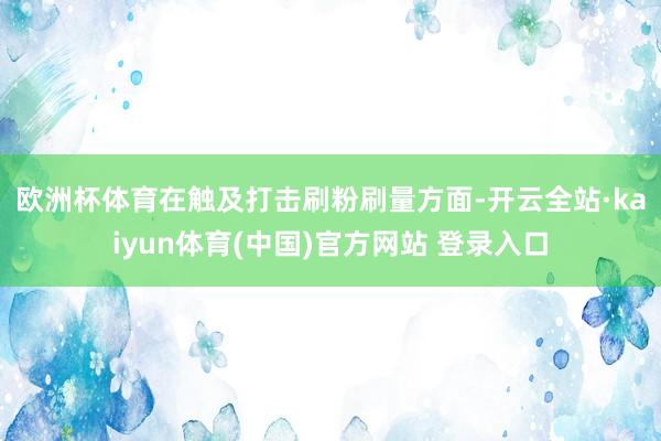 欧洲杯体育　　在触及打击刷粉刷量方面-开云全站·kaiyun体育(中国)官方网站 登录入口