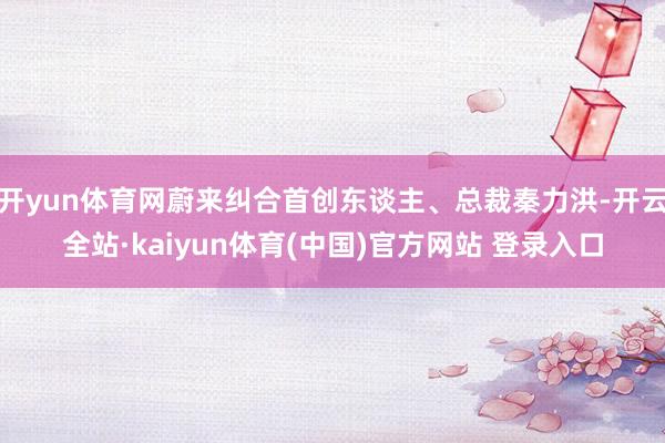 开yun体育网蔚来纠合首创东谈主、总裁秦力洪-开云全站·kaiyun体育(中国)官方网站 登录入口
