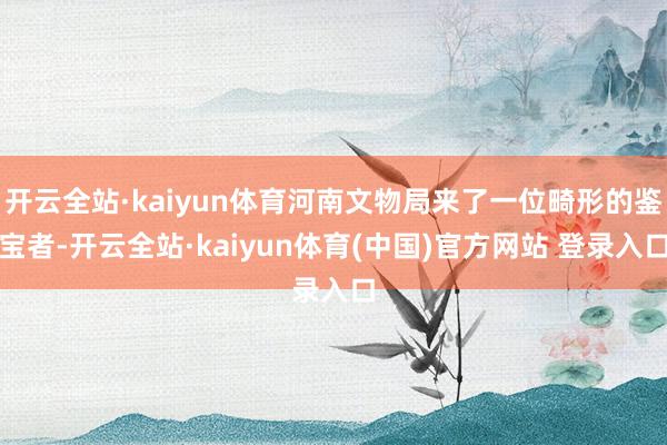 开云全站·kaiyun体育河南文物局来了一位畸形的鉴宝者-开云全站·kaiyun体育(中国)官方网站 登录入口