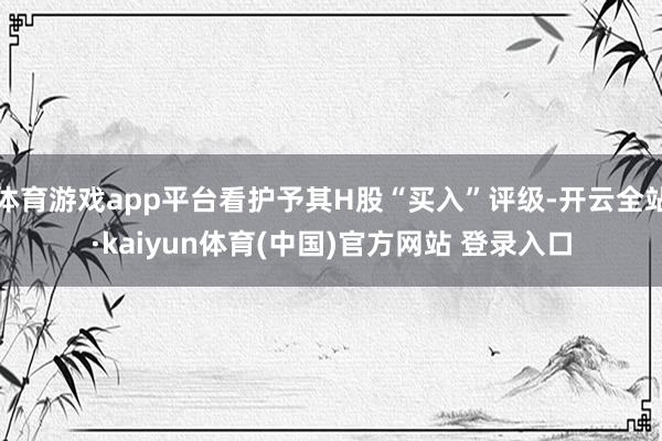 体育游戏app平台看护予其H股“买入”评级-开云全站·kaiyun体育(中国)官方网站 登录入口