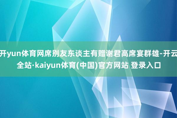 开yun体育网席别友东谈主有赠谢君高席宴群雄-开云全站·kaiyun体育(中国)官方网站 登录入口