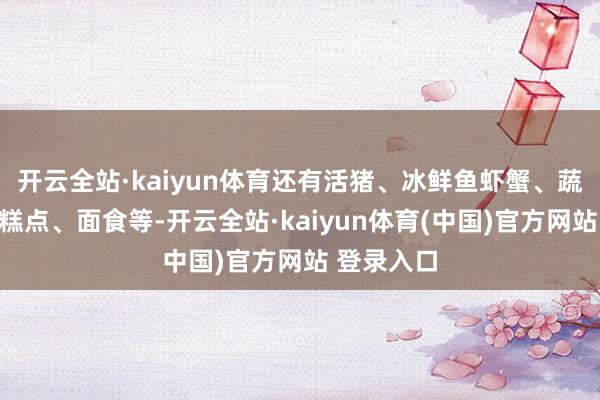 开云全站·kaiyun体育还有活猪、冰鲜鱼虾蟹、蔬菜、面包糕点、面食等-开云全站·kaiyun体育(中国)官方网站 登录入口