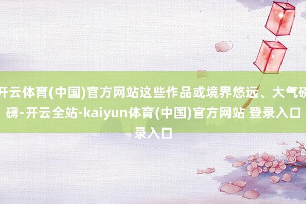 开云体育(中国)官方网站这些作品或境界悠远、大气磅礴-开云全站·kaiyun体育(中国)官方网站 登录入口